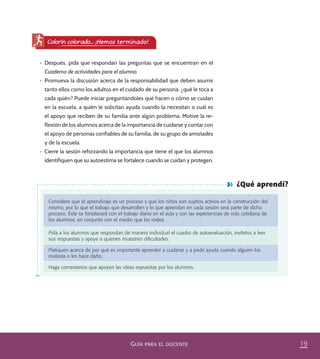 19GUÍA PARA EL DOCENTE
¿Qué aprendí?
Considere que el aprendizaje es un proceso y que los niños son sujetos activos en la construcción del
mismo, por lo que el trabajo que desarrollen y lo que aprendan en cada sesión será parte de dicho
proceso. Éste se fortalecerá con el trabajo diario en el aula y con las experiencias de vida cotidiana de
los alumnos, en conjunto con el medio que los rodea.
Pida a los alumnos que respondan de manera individual el cuadro de autoevaluación, invítelos a leer
sus respuestas y apoye a quienes muestren diﬁcultades.
Platiquen acerca de por qué es importante aprender a cuidarse y a pedir ayuda cuando alguien los
molesta o les hace daño.
Haga comentarios que apoyen las ideas expuestas por los alumnos.
•	 Después, pida que respondan las preguntas que se encuentran en el
Cuaderno de actividades para el alumno.
•	 Promueva la discusión acerca de la responsabilidad que deben asumir
tanto ellos como los adultos en el cuidado de su persona: ¿qué le toca a
cada quién? Puede iniciar preguntándoles qué hacen o cómo se cuidan
en la escuela, a quién le solicitan ayuda cuando la necesitan o cuál es
el apoyo que reciben de su familia ante algún problema. Motive la re-
flexión de los alumnos acerca de la importancia de cuidarse y contar con
el apoyo de personas confiables de su familia, de su grupo de amistades
y de la escuela.
•	 Cierre la sesión reforzando la importancia que tiene el que los alumnos
identifiquen que su autoestima se fortalece cuando se cuidan y protegen.
Colorín colorado... ¡Hemos terminado!
PACE Tercero Docente.indb 19 09/06/15 12:46
 
