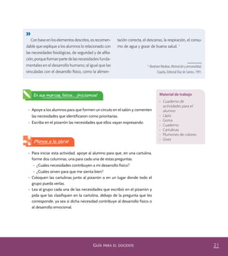 21GUÍA PARA EL DOCENTE
•	 Apoye a los alumnos para que formen un círculo en el salón y comenten
las necesidades que identificaron como prioritarias.
•	 Escriba en el pizarrón las necesidades que ellos vayan expresando.
En sus marcas, listos... ¡Iniciamos!
•	 Para iniciar esta actividad, apoye al alumno para que, en una cartulina,
forme dos columnas, una para cada una de estas preguntas:
– ¿Cuáles necesidades contribuyen a mi desarrollo físico?
– ¿Cuáles sirven para que me sienta bien?
•	 Coloquen las cartulinas junto al pizarrón o en un lugar donde todo el
grupo pueda verlas.
•	 Lea al grupo cada una de las necesidades que escribió en el pizarrón y
pida que las clasifiquen en la cartulina, debajo de la pregunta que les
corresponde, ya sea si dicha necesidad contribuye al desarrollo físico o
al desarrollo emocional.
¡Manos a la obra!
Material de trabajo
•	 Cuaderno de
actividades para el
alumno
•	 Lápiz
•	 Goma
•	 Cuaderno
•	 Cartulinas
•	 Plumones de colores
•	 Gises
Con base en los elementos descritos, es recomen-
dable que explique a los alumnos lo relacionado con
las necesidades ﬁsiológicas, de seguridad y de aﬁlia-
ción, porque forman parte de las necesidades funda-
mentales en el desarrollo humano; al igual que las
vinculadas con el desarrollo físico, como la alimen-
tación correcta, el descanso, la respiración, el consu-
mo de agua y gozar de buena salud. 1
1
Abraham Maslow, Motivación y personalidad,
España, Editorial Díaz de Santos, 1991.
PACE Tercero Docente.indb 21 09/06/15 12:46
 
