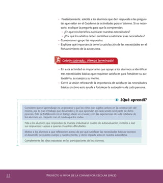 PROYECTO A FAVOR DE LA CONVIVENCIA ESCOLAR (PACE)22
¿Qué aprendí?
Considere que el aprendizaje es un proceso y que los niños son sujetos activos en la construcción del
mismo, por lo que el trabajo que desarrollen y lo que aprendan en cada sesión será parte de dicho
proceso. Éste se fortalecerá con el trabajo diario en el aula y con las experiencias de vida cotidiana de
los alumnos, en conjunto con el medio que los rodea.
Pida a los alumnos que respondan de manera individual el cuadro de autoevaluación, invítelos a leer
sus respuestas y apoye a quienes muestren diﬁcultades.
Motive a los alumnos a que reﬂexionen acerca de por qué satisfacer las necesidades básicas favorece
el desarrollo de nuestro cuerpo y nuestra mente, y cómo impacta esto en nuestra autoestima.
Complemente las ideas expuestas en las participaciones de los alumnos.
Colorín colorado... ¡Hemos terminado!
•	 En esta actividad es importante que apoye a los alumnos a identificar
tres necesidades básicas que requieran satisfacer para fortalecer su au-
toestima, su cuerpo y su mente.
•	 Cierre la sesión reforzando la importancia de satisfacer las necesidades
básicas y cómo esto ayuda a fortalecer la autoestima de cada persona.
•	 Posteriormente, solicite a los alumnos que den respuesta a las pregun-
tas que están en el Cuaderno de actividades para el alumno. Si es nece-
sario, explique la pregunta para que la comprendan.
– ¿En qué nos beneficia satisfacer nuestras necesidades?
– ¿Por qué los adultos deben contribuir a satisfacer esas necesidades?
•	 Comenten en grupo las respuestas.
•	 Explique qué importancia tiene la satisfacción de las necesidades en el
fortalecimiento de la autoestima.
PACE Tercero Docente.indb 22 09/06/15 12:46
 
