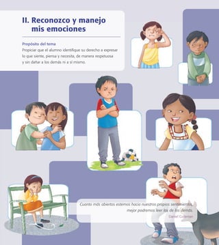Cuanto más abiertos estemos hacia nuestros propios sentimientos,
mejor podremos leer los de los demás.
Daniel Goleman
II. Reconozco y manejo
mis emociones
Propósito del tema
Propiciar que el alumno identiﬁque su derecho a expresar
lo que siente, piensa y necesita, de manera respetuosa
y sin dañar a los demás ni a sí mismo.
PACE Tercero Docente.indb 23 09/06/15 12:46
 