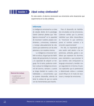PROYECTO A FAVOR DE LA CONVIVENCIA ESCOLAR (PACE)24
¿Qué estoy sintiendo?
En esta sesión, el alumno reconocerá sus emociones ante situaciones que
experimenta en la vida cotidiana.
Sesión 1
Infórmate
La inteligencia emocional es un área
de estudio dentro de la psicología.
Daniel Goleman plantea que “inte-
ligencia emocional” es la capacidad
de reconocer nuestros propios sen-
timientos y emociones, motivarnos
y manejar adecuadamente las rela-
ciones que sostenemos con las otras
personas y con nosotros mismos.
La inteligencia emocional tam-
bién se educa, al igual que las habili-
dades del pensamiento, la memoria
y la capacidad de adquirir un len-
guaje. Por lo tanto, podemos contri-
buir a educar la inteligencia emocio-
nal del alumno, siempre y cuando
se tenga claridad en cuanto a las
habilidades y conocimientos que
se quieren desarrollar, además de
tener la certeza de que se cuenta
con las herramientas para hacerlo.
Para el desarrollo de habilida-
des vinculadas con las emociones,
Goleman señala que la primera
habilidad que debe desarrollarse
es “reconocer lo que sentimos:
poner el nombre correcto a la
emoción experimentada”.
Por ello, es importante que en
esta sesión esté atento a las ex-
periencias, actitudes, gestos o pa-
labras que expresan los alumnos,
para orientarlos a que precisen lo
que sienten; esto enriquecerá su
lenguaje emocional y tendrán ma-
yor seguridad en sí mismos. Es pre-
ciso explicarles que la pertenencia
a determinada cultura o contexto
social inﬂuye en el modo de reco-
nocer y manejar las emociones.
Material de trabajo
•	 Cuaderno de
actividades para el
alumno
•	 Lápiz
PACE Tercero Docente.indb 24 09/06/15 12:46
 