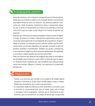 25GUÍA PARA EL DOCENTE
•	 Antes de comenzar, vea si el alumno comprende qué son las emociones.
Aclare que una emoción se define como el estado afectivo momentáneo
que experimentamos ante una situación. Las personas podemos reac-
cionar por medio de gestos, movimientos físicos o expresiones verba-
les; por lo tanto, el razonamiento se involucra con actitudes y creencias
acerca de lo que nos rodea, y esto influye en la manera de percibir una
situación.
•	 Explique que entre las emociones principales o básicas están la alegría,
el enojo, la tristeza y el miedo. Cada persona experimenta estas emo-
ciones de manera particular, lo cual depende de la experiencia, el apren-
dizaje, el carácter y la situación (social y cultural). Enfatice que las emo-
ciones tienen una función adaptativa; por ejemplo: el miedo no sólo nos
produce ansiedad o incertidumbre, también nos ayuda a anticiparnos
a una amenaza; la alegría nos da la sensación de bienestar, de seguridad,
y nos induce a repetir aquello que nos hace sentir bien.
•	 Pida a los alumnos que observen las imágenes que están en el Cuaderno
de actividades para el alumno y que anoten la emoción que se expre-
sa. Posteriormente, escribirán por qué consideran que cada personaje
siente esa emoción. Observe y oriente a los alumnos en el desarrollo
del ejercicio.
En sus marcas, listos... ¡Iniciamos!
¡Manos a la obra!
•	 Solicite a sus alumnos que escriban en su cuaderno de trabajo alguna
situación o momento en el que hayan sentido alegría, coraje o tristeza.
Pídales que recuerden lo que motivó esas emociones.
•	 Es importante explicar la diferencia entre sentimiento y emoción, pues
la emoción es momentánea (huir ante el miedo, gritar ante el enojo
o sonrojarse ante la vergüenza), mientras que el sentimiento es per-
manente, pues se convierte en un estado de ánimo que compromete
PACE Tercero Docente.indb 25 09/06/15 12:46
 