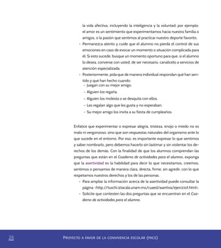 PROYECTO A FAVOR DE LA CONVIVENCIA ESCOLAR (PACE)26
la vida afectiva, incluyendo la inteligencia y la voluntad; por ejemplo:
el amor es un sentimiento que experimentamos hacia nuestra familia o
amigos, o la pasión que sentimos al practicar nuestro deporte favorito.
•	 Permanezca atento y cuide que el alumno no pierda el control de sus
emociones en caso de evocar un momento o situación complicada para
él. Si esto sucede, busque un momento oportuno para que, si el alumno
lo desea, converse con usted; de ser necesario, canalícelo a servicios de
atención especializada.
•	 Posteriormente, pida que de manera individual respondan qué han sen-
tido y qué han hecho cuando:
– Juegan con su mejor amigo.
– Alguien los regaña.
– Alguien los molesta o se desquita con ellos.
– Les regalan algo que les gusta y no esperaban.
– Su mejor amigo los invita a su fiesta de cumpleaños.
Enfatice que experimentar o expresar alegría, tristeza, enojo o miedo no es
malo ni vergonzoso, sino que son respuestas naturales del organismo ante lo
que sucede en el entorno. Por eso, es importante expresar lo que sentimos
y saber nombrarlo, pero debemos hacerlo sin lastimar y sin violentar los de-
rechos de los demás. Con la finalidad de que los alumnos comprendan las
preguntas que están en el Cuaderno de actividades para el alumno, exponga
que la asertividad es la habilidad para decir lo que necesitamos, creemos,
sentimos o pensamos de manera clara, directa, firme, sin agredir, con lo que
respetamos nuestros derechos y los de las personas.
•	 Para ampliar la información acerca de la asertividad puede consultar la
página: <http://tuxchi.iztacala.unam.mx/cuaed/asertiva/ejercicio1.html>.
•	 Solicite que contesten las dos preguntas que se encuentran en el Cua-
derno de actividades para el alumno.
PACE Tercero Docente.indb 26 09/06/15 12:46
 