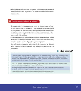 27GUÍA PARA EL DOCENTE
¿Qué aprendí?
Considere que el aprendizaje es un proceso y que los niños son sujetos activos en la construcción del
mismo, por lo que el trabajo que desarrollen y lo que aprendan en cada sesión será parte de dicho
proceso. Éste se fortalecerá con el trabajo diario en el aula y con las experiencias de vida cotidiana de
los alumnos, en conjunto con el medio que los rodea.
Pida a los alumnos que respondan de manera individual el cuadro de autoevaluación, invítelos a leer
sus respuestas y apoye a quienes muestren diﬁcultades.
Motive la reﬂexión de los alumnos acerca de cuáles son las emociones que más experimentan
en la vida cotidiana y por qué consideran que esto ocurre.
Haga comentarios que complementen las ideas expuestas por cada alumno.
•	 Reúnalos en equipo para que compartan sus respuestas. Promueva la
reflexión acerca de la importancia de expresar las emociones de ma-
nera asertiva.
Colorín colorado... ¡Hemos terminado!
•	 En esta sección, invítelos a expresar cómo se sintieron durante la se-
sión, si identificaron sus emociones y si las pudieron nombrar. Comente
que hay formas de comunicación asertiva para hablar de las emociones;
esto les ayudará a responder de manera adecuada ante diversas situa-
ciones de la vida cotidiana.
•	 Solicite a los alumnos que respondan el cuadro que está en la actividad.
Motívelos a que describan ante el grupo cuál o cuáles formas de comu-
nicación asertiva estarían dispuestos a poner en práctica.
•	 Cierre la sesión reforzando la importancia de reconocer las distintas
emociones que experimenta en su vida diaria y cómo esto favorece la
convivencia.
PACE Tercero Docente.indb 27 09/06/15 12:46
 