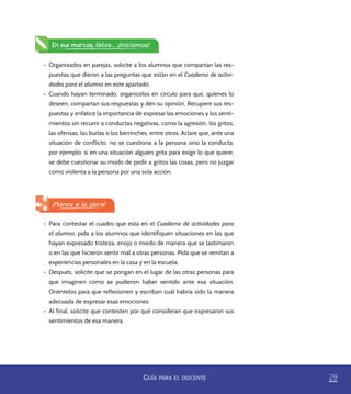 29GUÍA PARA EL DOCENTE
•	 Para contestar el cuadro que está en el Cuaderno de actividades para
el alumno, pida a los alumnos que identifiquen situaciones en las que
hayan expresado tristeza, enojo o miedo de manera que se lastimaron
o en las que hicieron sentir mal a otras personas. Pida que se remitan a
experiencias personales en la casa y en la escuela.
•	 Después, solicite que se pongan en el lugar de las otras personas para
que imaginen cómo se pudieron haber sentido ante esa situación.
Oriéntelos para que reflexionen y escriban cuál habría sido la manera
adecuada de expresar esas emociones.
•	 Al final, solicite que contesten por qué consideran que expresaron sus
sentimientos de esa manera.
•	 Organizados en parejas, solicite a los alumnos que compartan las res-
puestas que dieron a las preguntas que están en el Cuaderno de activi-
dades para el alumno en este apartado.
•	 Cuando hayan terminado, organícelos en círculo para que, quienes lo
deseen, compartan sus respuestas y den su opinión. Recupere sus res-
puestas y enfatice la importancia de expresar las emociones y los senti-
mientos sin recurrir a conductas negativas, como la agresión, los gritos,
las ofensas, las burlas o los berrinches, entre otros. Aclare que, ante una
situación de conflicto, no se cuestiona a la persona sino la conducta;
por ejemplo: si en una situación alguien grita para exigir lo que quiere,
se debe cuestionar su modo de pedir a gritos las cosas, pero no juzgar
como violenta a la persona por una sola acción.
En sus marcas, listos... ¡Iniciamos!
¡Manos a la obra!
PACE Tercero Docente.indb 29 09/06/15 12:46
 