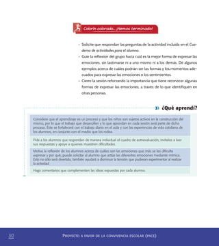 PROYECTO A FAVOR DE LA CONVIVENCIA ESCOLAR (PACE)30
Colorín colorado... ¡Hemos terminado!
•	 Solicite que respondan las preguntas de la actividad incluida en el Cua-
derno de actividades para el alumno.
•	 Guíe la reflexión del grupo hacia cuál es la mejor forma de expresar las
emociones, sin lastimarse ni a uno mismo ni a los demás. Dé algunos
ejemplos acerca de cuáles podrían ser las formas y los momentos ade-
cuados para expresar las emociones o los sentimientos.
•	 Cierre la sesión reforzando la importancia que tiene reconocer algunas
formas de expresar las emociones, a través de lo que identifiquen en
otras personas.
¿Qué aprendí?
Considere que el aprendizaje es un proceso y que los niños son sujetos activos en la construcción del
mismo, por lo que el trabajo que desarrollen y lo que aprendan en cada sesión será parte de dicho
proceso. Éste se fortalecerá con el trabajo diario en el aula y con las experiencias de vida cotidiana de
los alumnos, en conjunto con el medio que los rodea.
Pida a los alumnos que respondan de manera individual el cuadro de autoevaluación, invítelos a leer
sus respuestas y apoye a quienes muestren diﬁcultades.
Motive la reﬂexión de los alumnos acerca de cuáles son las emociones que más se les diﬁculta
expresar y por qué; puede solicitar al alumno que actúe las diferentes emociones mediante mímica.
Esto no sólo será divertido, también ayudará a disminuir la tensión que pudieran experimentar al realizar
la actividad.
Haga comentarios que complementen las ideas expuestas por cada alumno.
PACE Tercero Docente.indb 30 09/06/15 12:46
 