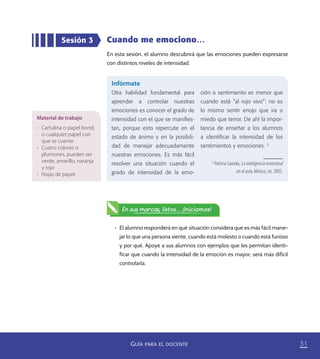 31GUÍA PARA EL DOCENTE
Cuando me emociono…
En esta sesión, el alumno descubrirá que las emociones pueden expresarse
con distintos niveles de intensidad.
Sesión 3
Infórmate
Otra habilidad fundamental para
aprender a controlar nuestras
emociones es conocer el grado de
intensidad con el que se maniﬁes-
tan, porque esto repercute en el
estado de ánimo y en la posibili-
dad de manejar adecuadamente
nuestras emociones. Es más fácil
resolver una situación cuando el
grado de intensidad de la emo-
ción o sentimiento es menor que
cuando está “al rojo vivo”: no es
lo mismo sentir enojo que ira o
miedo que terror. De ahí la impor-
tancia de enseñar a los alumnos
a identiﬁcar la intensidad de los
sentimientos y emociones. 2
2
Patricia Gaxiola, La inteligencia emocional
en el aula, México, SM, 2005.
•	 El alumno responderá en qué situación considera que es más fácil mane-
jar lo que una persona siente, cuando está molesto o cuando está furioso
y por qué. Apoye a sus alumnos con ejemplos que les permitan identi-
ficar que cuando la intensidad de la emoción es mayor, será más difícil
controlarla.
En sus marcas, listos... ¡Iniciamos!
Material de trabajo
•	 Cartulina o papel bond,
o cualquier papel con
que se cuente
•	 Cuatro colores o
plumones, pueden ser
verde, amarillo, naranja
y rojo
•	 Hojas de papel
PACE Tercero Docente.indb 31 09/06/15 12:46
 