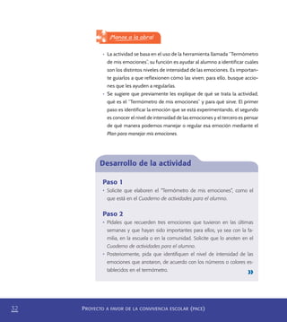 PROYECTO A FAVOR DE LA CONVIVENCIA ESCOLAR (PACE)32
Desarrollo de la actividad
Paso 1
•	 Solicite que elaboren el “Termómetro de mis emociones”, como el
que está en el Cuaderno de actividades para el alumno.
Paso 2
•	 Pídales que recuerden tres emociones que tuvieron en las últimas
semanas y que hayan sido importantes para ellos, ya sea con la fa-
milia, en la escuela o en la comunidad. Solicite que lo anoten en el
Cuaderno de actividades para el alumno.
•	 Posteriormente, pida que identiﬁquen el nivel de intensidad de las
emociones que anotaron, de acuerdo con los números o colores es-
tablecidos en el termómetro.
¡Manos a la obra!
•	 La actividad se basa en el uso de la herramienta llamada “Termómetro
de mis emociones”, su función es ayudar al alumno a identificar cuáles
son los distintos niveles de intensidad de las emociones. Es importan-
te guiarlos a que reflexionen cómo las viven; para ello, busque accio-
nes que les ayuden a regularlas.
•	 Se sugiere que previamente les explique de qué se trata la actividad,
qué es el “Termómetro de mis emociones” y para qué sirve. El primer
paso es identificar la emoción que se está experimentando, el segundo
es conocer el nivel de intensidad de las emociones y el tercero es pensar
de qué manera podemos manejar o regular esa emoción mediante el
Plan para manejar mis emociones.
PACE Tercero Docente.indb 32 09/06/15 12:46
 