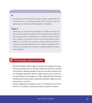 33GUÍA PARA EL DOCENTE
•	 Comente que no hay emociones buenas ni malas, simplemente son
emociones que, en ocasiones, pueden salir de nuestro control al
expresarlas; por ello es importante aprender a manejarlas.
Paso 3
•	 Solicite que en el termómetro identiﬁquen el estado de ánimo que
tienen en ese momento. Posteriormente, respondan cómo se sienten
hoy y por qué. Pida que identiﬁquen si su estado de ánimo está en
rojo o naranja, y que piensen en dos acciones para regular la inten-
sidad de la emoción que se salió de control: respirar profundo o
caminar un poco para distraerse. De ser necesario, explique qué es
el Plan para manejar mis emociones y ponga ejemplos de cuándo
puede utilizarse.
•	 Para esta actividad, solicite a algunos alumnos que compartan las suge-
rencias que escribieron en su Plan para manejar mis emociones. Anótelas
en el pizarrón y destaque aquéllas en las que coincidió la mayoría y que
son estrategias adecuadas. Solicite a algún alumno que las escriba en
una cartulina para que se pegue en un lugar visible del salón. Promueva
la reflexión acerca de por qué es importante aprender a regular las emo-
ciones para la convivencia.
•	 Al final, explíqueles que pueden colocar el “Termómetro de mis emo-
ciones” en un cuaderno y utilizarlo cuando lo consideren necesario.
Colorín colorado... ¡Hemos terminado!
PACE Tercero Docente.indb 33 09/06/15 12:46
 