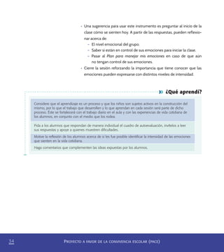 PROYECTO A FAVOR DE LA CONVIVENCIA ESCOLAR (PACE)34
¿Qué aprendí?
Considere que el aprendizaje es un proceso y que los niños son sujetos activos en la construcción del
mismo, por lo que el trabajo que desarrollen y lo que aprendan en cada sesión será parte de dicho
proceso. Éste se fortalecerá con el trabajo diario en el aula y con las experiencias de vida cotidiana de
los alumnos, en conjunto con el medio que los rodea.
Pida a los alumnos que respondan de manera individual el cuadro de autoevaluación, invítelos a leer
sus respuestas y apoye a quienes muestren diﬁcultades.
Motive la reﬂexión de los alumnos acerca de si les fue posible identiﬁcar la intensidad de las emociones
que sienten en la vida cotidiana.
Haga comentarios que complementen las ideas expuestas por los alumnos.
•	 Una sugerencia para usar este instrumento es preguntar al inicio de la
clase cómo se sienten hoy. A partir de las respuestas, pueden reflexio-
nar acerca de:
– El nivel emocional del grupo.
– Saber si están en control de sus emociones para iniciar la clase.
– Pasar al Plan para manejar mis emociones en caso de que aún
no tengan control de sus emociones.
•	 Cierre la sesión reforzando la importancia que tiene conocer que las
emociones pueden expresarse con distintos niveles de intensidad.
PACE Tercero Docente.indb 34 09/06/15 12:46
 