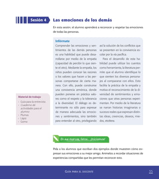 35GUÍA PARA EL DOCENTE
Las emociones de los demás
En esta sesión, el alumno aprenderá a reconocer y respetar las emociones
de todas las personas.
Sesión 4
Infórmate
Comprender las emociones y sen-
timientos de las demás personas
es una habilidad que puede desa-
rrollarse por medio de la empatía
(capacidad de percibir lo que sien-
te el otro). Mediante la empatía, los
niños pueden conocer las razones
o los valores que hacen a las per-
sonas comportarse de cierta ma-
nera. Con ello, puede construirse
una convivencia armónica, donde
pueden ponerse en práctica valo-
res como el respeto y la tolerancia
a la diversidad. El diálogo es de-
terminante no sólo para expresar
de manera adecuada las emocio-
nes y sentimientos, sino también
para entender al otro, privilegiando
así la solución de los conﬂictos que
se presenten en la convivencia es-
colar por la vía pacíﬁca.
Para el desarrollo de esta ha-
bilidad puede utilizar los cuentos
como herramienta, la literatura per-
mite que el alumno identiﬁque lo
que sienten los diversos persona-
jes al compararse con ellos. Esto
facilita la práctica de la empatía y
motiva el reconocimiento de la di-
versidad de sentimientos y emo-
ciones que otras personas experi-
mentan. Por medio de la literatura
se narran historias imaginarias o
sucesos reales que expresan distin-
tas ideas, creencias, deseos, mie-
dos, etcétera.
Pida a los alumnos que escriban dos ejemplos donde muestren cómo ex-
presan sus emociones a su mejor amigo. Anímelos a recordar situaciones de
experiencias compartidas que les permitan reconocer esto.
Material de trabajo
•	 Guía para la entrevista
•	 Cuaderno de
actividades para el
alumno
•	 Plumas
•	 Lápiz
•	 Goma
En sus marcas, listos... ¡Iniciamos!
PACE Tercero Docente.indb 35 09/06/15 12:46
 