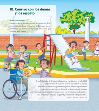 Si un historiador de la educación quisiera investigar en el año 3000
el panorama de nuestros centros a través de la prensa,
haría más o menos la siguiente fotografía: centros ingobernables
y peligrosos, convertidos en focos de violencia, donde conviven
con grandes diﬁcultades alumnos agresivos con profesores maltratados…
una percepción sin duda exagerada, simpliﬁcada y tergiversada…
Jaume Carbonell y Antoni Tort
III. Convivo con los demás
y los respeto
Propósito del tema
Favorecer que el alumno conozca la importancia de la
convivencia pacíﬁca y el respeto a la diversidad como
elementos que contribuyen a prevenir situaciones que
lastimen a los demás.
PACE Tercero Docente.indb 37 09/06/15 12:46
 