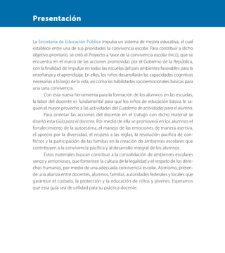 Presentación
La Secretaría de Educación Pública impulsa un sistema de mejora educativa, el cual
establece entre una de sus prioridades la convivencia escolar. Para contribuir a dicho
objetivo prioritario, se creó el Proyecto a favor de la convivencia escolar (PACE), que se
encuentra en el marco de las acciones promovidas por el Gobierno de la República,
con la finalidad de impulsar en todas las escuelas del país ambientes favorables para la
enseñanza y el aprendizaje. En ellos, los niños desarrollarán las capacidades cognitivas
necesarias a lo largo de la vida, así como las habilidades socioemocionales básicas para
una sana convivencia.
Con esta nueva herramienta para la formación de los alumnos en las escuelas,
la labor del docente es fundamental para que los niños de educación básica le sa-
quen el mayor provecho a las actividades del Cuaderno de actividades para el alumno.
Para orientar las acciones del docente en el trabajo con dicho material se
diseñó esta Guía para el docente. Por medio de ella se promoverá en los alumnos el
fortalecimiento de la autoestima, el manejo de las emociones de manera asertiva,
el aprecio por la diversidad, el respeto a las reglas, la resolución pacífica de con-
flictos y la participación de las familias en la creación de ambientes escolares que
contribuyen a la convivencia pacífica y al desarrollo integral de los alumnos.
Estos materiales buscan contribuir a la consolidación de ambientes escolares
sanos y armoniosos, que fomenten la cultura de la legalidad y el respeto de los dere-
chos humanos, por medio de una adecuada convivencia escolar. Asimismo, preten-
de una alianza entre docentes, alumnos, familias, autoridades federales y locales que
garantice el cuidado, la protección y la educación de niños y jóvenes. Esperamos
que esta guía sea de utilidad para su práctica docente.
PACE Tercero Docente.indb 3 09/06/15 12:46
 