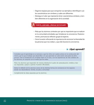 PROYECTO A FAVOR DE LA CONVIVENCIA ESCOLAR (PACE)40
¿Qué aprendí?
Considere que el aprendizaje es un proceso y que los niños son sujetos activos en la construcción del
mismo, por lo que el trabajo que desarrollen y lo que aprendan en cada sesión será parte de dicho
proceso. Éste se fortalecerá con el trabajo diario en el aula y con las experiencias de vida cotidiana de
los alumnos, en conjunto con el medio que los rodea.
Pida a los alumnos que respondan de manera individual el cuadro de autoevaluación, invítelos a leer
sus respuestas y apoye a quienes muestren diﬁcultades.
Motive la reﬂexión de los alumnos acerca de las distintas formas de convivencia en los espacios
donde nos desarrollamos: familia, escuela y comunidad.
Complemente las ideas expuestas por los alumnos.
Colorín, colorado... ¡Hemos terminado!
•	 Organice equipos para que compartan sus ejemplos e identifiquen cuá-
les características son similares y cuáles son diferentes.
•	 Destaque el valor que representa tener características similares y tam-
bién diferentes en la organización de la sociedad.
•	 Pida que los alumnos contesten por qué es importante que se realicen
en la comunidad actividades que fortalezcan la convivencia. Posterior-
mente, promueva la reflexión grupal al respecto.
•	 Cierre la sesión reforzando la importancia de reconocer la diversidad de
las personas que nos rodean, y que ello favorece la convivencia.
PACE Tercero Docente.indb 40 09/06/15 12:46
 