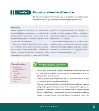 41GUÍA PARA EL DOCENTE
Respeto y valoro las diferencias
En esta sesión, el alumno reconocerá que la diversidad enriquece las relacio-
nes de convivencia, que deben basarse en el respeto y la tolerancia.
Sesión 2
•	 Solicite a los alumnos que imaginen y respondan cómo creen que sería
la convivencia si todas las personas que conocen pensaran o se com-
portaran de la misma manera.
•	 Después, pídales que dibujen cómo sería la convivencia en un mundo
donde todas las personas fueran idénticas.
•	 Pida que muestren su dibujo y oriente la discusión en el grupo para que
comprendan que las diversas formas de ser, actuar, sentir y pensar en-
riquecen la convivencia. Enfatice las ventajas que se tienen al poseer
distintas habilidades y capacidades en las personas cuando realizan un
trabajo en equipo. Puede comentar algunos ejemplos de cómo ellos
Infórmate
Desde la educación para la paz se considera que
la diversidad entre las personas es una fuente de
enriquecimiento personal y social cuando se es-
tablecen relaciones de convivencia basadas en la
cooperación y la solidaridad.
Respetar y valorar la diversidad implica colocar-
se en el lugar de los demás, es decir, empatizar
con los demás para comprenderlos. También con-
lleva a desarrollar la habilidad de dialogar con la
disposición de trascender el propio punto de vista
para conocer y respetar el de otras personas. La
empatía permite solucionar conﬂictos y establecer
relaciones basadas en la cooperación, el respeto,
la solidaridad y la justicia.
Para respetar la diversidad en la escuela es ne-
cesario reconocer las diferencias que se presentan
debido a la heterogeneidad de los sujetos y de los
contextos, de manera que cada uno pueda desa-
rrollarse de manera integral y sana.
Material de trabajo
•	 Cuaderno de
actividades para el
alumno
•	 Plumones
•	 Lápices
•	 Revistas y periódicos
•	 Pegamento
•	 Tijeras
En sus marcas, listos... ¡Iniciamos!
PACE Tercero Docente.indb 41 09/06/15 12:46
 