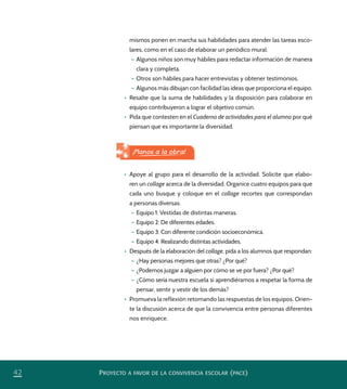 PROYECTO A FAVOR DE LA CONVIVENCIA ESCOLAR (PACE)42
mismos ponen en marcha sus habilidades para atender las tareas esco-
lares, como en el caso de elaborar un periódico mural:
– Algunos niños son muy hábiles para redactar información de manera
clara y completa.
– Otros son hábiles para hacer entrevistas y obtener testimonios.
– Algunos más dibujan con facilidad las ideas que proporciona el equipo.
•	 Resalte que la suma de habilidades y la disposición para colaborar en
equipo contribuyeron a lograr el objetivo común.
•	 Pida que contesten en el Cuaderno de actividades para el alumno por qué
piensan que es importante la diversidad.
•	 Apoye al grupo para el desarrollo de la actividad. Solicite que elabo-
ren un collage acerca de la diversidad. Organice cuatro equipos para que
cada uno busque y coloque en el collage recortes que correspondan
a personas diversas:
– Equipo 1: Vestidas de distintas maneras.
– Equipo 2: De diferentes edades.
– Equipo 3: Con diferente condición socioeconómica.
– Equipo 4: Realizando distintas actividades.
•	 Después de la elaboración del collage, pida a los alumnos que respondan:
– ¿Hay personas mejores que otras? ¿Por qué?
– ¿Podemos juzgar a alguien por cómo se ve por fuera? ¿Por qué?
– ¿Cómo sería nuestra escuela si aprendiéramos a respetar la forma de
pensar, sentir y vestir de los demás?
•	 Promueva la reflexión retomando las respuestas de los equipos. Orien-
te la discusión acerca de que la convivencia entre personas diferentes
nos enriquece.
¡Manos a la obra!
PACE Tercero Docente.indb 42 09/06/15 12:46
 
