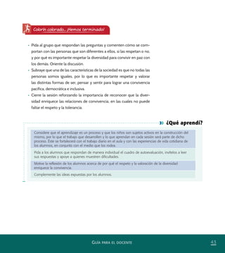 43GUÍA PARA EL DOCENTE
¿Qué aprendí?
Considere que el aprendizaje es un proceso y que los niños son sujetos activos en la construcción del
mismo, por lo que el trabajo que desarrollen y lo que aprendan en cada sesión será parte de dicho
proceso. Éste se fortalecerá con el trabajo diario en el aula y con las experiencias de vida cotidiana de
los alumnos, en conjunto con el medio que los rodea.
Pida a los alumnos que respondan de manera individual el cuadro de autoevaluación, invítelos a leer
sus respuestas y apoye a quienes muestren diﬁcultades.
Motive la reﬂexión de los alumnos acerca de por qué el respeto y la valoración de la diversidad
enriquece la convivencia.
Complemente las ideas expuestas por los alumnos.
•	 Pida al grupo que respondan las preguntas y comenten cómo se com-
portan con las personas que son diferentes a ellos, si las respetan o no,
y por qué es importante respetar la diversidad para convivir en paz con
los demás. Oriente la discusión.
•	 Subraye que una de las características de la sociedad es que no todas las
personas somos iguales, por lo que es importante respetar y valorar
las distintas formas de ser, pensar y sentir para lograr una convivencia
pacífica, democrática e inclusiva.
•	 Cierre la sesión reforzando la importancia de reconocer que la diver-
sidad enriquece las relaciones de convivencia, en las cuales no puede
faltar el respeto y la tolerancia.
Colorín colorado... ¡Hemos terminado!
PACE Tercero Docente.indb 43 09/06/15 12:46
 