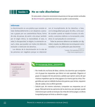 PROYECTO A FAVOR DE LA CONVIVENCIA ESCOLAR (PACE)44
Sesión 3 No se vale discriminar
En esta sesión, el alumno reconocerá situaciones en las que existen actitudes
de discriminación y planteará acciones que ayuden a solucionarlas.
•	 Por medio de una lluvia de ideas, solicite a los alumnos que compartan
con el grupo las respuestas que dieron en este apartado. Organice al
grupo en equipos de tres personas y pídales que opinen acerca de qué
motivos impedirían que las niñas jugaran a lo mismo que los niños. Pre-
gúnteles por qué es indebido burlarse de quienes usan lentes, requieren
silla de ruedas o les es difícil aprender.
•	 Solicite que, de manera voluntaria, compartan sus respuestas con el
grupo. Retroalimente las opiniones de los alumnos; por ejemplo: puede
mencionar que cuando se excluye a las niñas de ciertos juegos, se afecta
la equidad porque se limita su derecho a jugar.
Infórmate
La discriminación es una práctica que consiste en
tratar desfavorablemente o con desprecio a perso-
nas o grupos por sus características físicas, forma
de vida, de pensar, de sentir o de actuar; también
por el origen étnico, la nacionalidad, el sexo, la
edad, la discapacidad, la religión, la orientación se-
xual u otras, que pueden ser motivo de distinción,
exclusión o restricción de derechos.
Los efectos de la discriminación en la vida de
las personas son negativos porque se relacionan
con el incumplimiento de los derechos, o bien,
con la desigualdad para gozar de ellos, como pue-
de suceder cuando se impide el acceso a la edu-
cación, a servicios médicos o a la recreación, entre
otros; lo cual perjudica la convivencia.3
Todas las personas debemos ser tratadas con dig-
nidad y respeto, las diferencias nos enriquecen como
sociedad y no son justiﬁcación para discriminar.
Material de trabajo
•	 Cuaderno de
actividades para el
alumno
•	 Cuaderno
•	 Lápiz
En sus marcas, listos... ¡Iniciamos!
3
Consulta: 29 de septiembre de 2014, en
<http://www.conapred.org.mx/>.
PACE Tercero Docente.indb 44 09/06/15 12:46
 