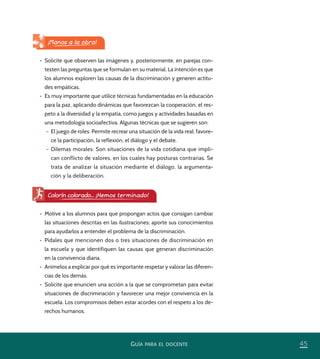 45GUÍA PARA EL DOCENTE
•	 Solicite que observen las imágenes y, posteriormente, en parejas con-
testen las preguntas que se formulan en su material. La intención es que
los alumnos exploren las causas de la discriminación y generen actitu-
des empáticas.
•	 Es muy importante que utilice técnicas fundamentadas en la educación
para la paz, aplicando dinámicas que favorezcan la cooperación, el res-
peto a la diversidad y la empatía, como juegos y actividades basadas en
una metodología socioafectiva. Algunas técnicas que se sugieren son:
– El juego de roles: Permite recrear una situación de la vida real; favore-
ce la participación, la reflexión, el diálogo y el debate.
– Dilemas morales: Son situaciones de la vida cotidiana que impli-
can conflicto de valores, en los cuales hay posturas contrarias. Se
trata de analizar la situación mediante el diálogo, la argumenta-
ción y la deliberación.
¡Manos a la obra!
•	 Motive a los alumnos para que propongan actos que consigan cambiar
las situaciones descritas en las ilustraciones; aporte sus conocimientos
para ayudarlos a entender el problema de la discriminación.
•	 Pídales que mencionen dos o tres situaciones de discriminación en
la escuela y que identifiquen las causas que generan discriminación
en la convivencia diaria.
•	 Anímelos a explicar por qué es importante respetar y valorar las diferen-
cias de los demás.
•	 Solicite que enuncien una acción a la que se comprometan para evitar
situaciones de discriminación y favorecer una mejor convivencia en la
escuela. Los compromisos deben estar acordes con el respeto a los de-
rechos humanos.
Colorín colorado... ¡Hemos terminado!
PACE Tercero Docente.indb 45 09/06/15 12:46
 