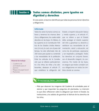 47GUÍA PARA EL DOCENTE
Sesión 4 Todos somos distintos, pero iguales en
dignidad y derechos
En esta sesión, el alumno identificará que todas las personas tienen derechos
y obligaciones.
•	 Pida que observen las imágenes del Cuaderno de actividades para el
alumno y que respondan las preguntas ahí planteadas. La intención
es que ellos reflexionen sobre la obligación que tienen el Estado, las
instituciones y los adultos de garantizar el disfrute de los derechos de
los niños.
Infórmate
Todos los seres humanos somos va-
liosos y tenemos los mismos dere-
chos y obligaciones, los cuales están
descritos en las leyes. En México, la
ley suprema es la Constitución Polí-
tica de los Estados Unidos Mexica-
nos (CPEUM), la cual, con el paso del
tiempo, ha sido reformada más de
200 veces para ajustar su contenido
a las necesidades de la población.
Entre los artículos de la Constitu-
ción que se reﬁeren particularmen-
te a los niños, las niñas y los ado-
lescentes, destacan el artículo 3°,
que establece la obligación del
Estado a impartir educación básica
y media superior, y el artículo 4°,
que se reﬁere a que el Estado
debe proteger el interés superior
del niño y garantizar su derecho a
satisfacer sus necesidades de ali-
mentación, salud y educación, así
como las de participar, expresarse
y ser respetado y protegido. Todos
los derechos en conjunto favore-
cen el desarrollo integral y la con-
vivencia. Por medio de las leyes,
se asegura que todos cumplan con
sus obligaciones en todos los ám-
bitos donde se convive.
Material de trabajo
•	 Cuaderno de
actividades para el
alumno
•	 Pliegos de papel bond
•	 Plumones
En sus marcas, listos... ¡Iniciamos!
PACE Tercero Docente.indb 47 09/06/15 12:46
 