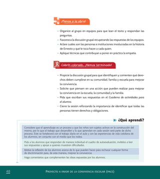 PROYECTO A FAVOR DE LA CONVIVENCIA ESCOLAR (PACE)48
¿Qué aprendí?
Considere que el aprendizaje es un proceso y que los niños son sujetos activos en la construcción del
mismo, por lo que el trabajo que desarrollen y lo que aprendan en cada sesión será parte de dicho
proceso. Éste se fortalecerá con el trabajo diario en el aula y con las experiencias de vida cotidiana de
los alumnos, en conjunto con el medio que los rodea.
Pida a los alumnos que respondan de manera individual el cuadro de autoevaluación, invítelos a leer
sus respuestas y apoye a quienes muestren diﬁcultades.
Motive la reﬂexión de los alumnos acerca de lo que pueden hacer para rechazar cualquier forma
de discriminación para, de esta manera, mejorar la convivencia.
Haga comentarios que complementen las ideas expuestas por los alumnos.
•	 Organice al grupo en equipos para que lean el texto y respondan las
preguntas.
•	 Favorezca la discusión grupal recuperando las respuestas de los equipos.
•	 Aclare cuáles son las personas e instituciones involucradas en la historia
de Ernesto y qué le toca hacer a cada quien.
•	 Aplique técnicas que contribuyan a poner en práctica la empatía.
¡Manos a la obra!
Colorín colorado... ¡Hemos terminado!
•	 Propicie la discusión grupal para que identifiquen y comenten qué dere-
chos deben cumplirse en su comunidad, familia y escuela para mejorar
la convivencia.
•	 Solicite que piensen en una acción que pueden realizar para mejorar
la convivencia en la escuela, la comunidad y la familia.
•	 Pida que escriban sus respuestas en el Cuaderno de actividades para
el alumno.
•	 Cierre la sesión reforzando la importancia de identificar que todas las
personas tienen derechos y obligaciones.
PACE Tercero Docente.indb 48 09/06/15 12:46
 