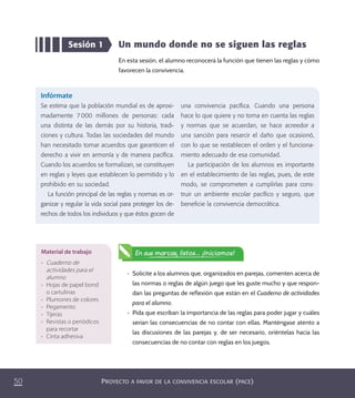 PROYECTO A FAVOR DE LA CONVIVENCIA ESCOLAR (PACE)50
Un mundo donde no se siguen las reglas
En esta sesión, el alumno reconocerá la función que tienen las reglas y cómo
favorecen la convivencia.
Sesión 1
Infórmate
Se estima que la población mundial es de aproxi-
madamente 7000 millones de personas: cada
una distinta de las demás por su historia, tradi-
ciones y cultura. Todas las sociedades del mundo
han necesitado tomar acuerdos que garanticen el
derecho a vivir en armonía y de manera pacíﬁca.
Cuando los acuerdos se formalizan, se constituyen
en reglas y leyes que establecen lo permitido y lo
prohibido en su sociedad.
La función principal de las reglas y normas es or-
ganizar y regular la vida social para proteger los de-
rechos de todos los individuos y que éstos gocen de
una convivencia pacíﬁca. Cuando una persona
hace lo que quiere y no toma en cuenta las reglas
y normas que se acuerdan, se hace acreedor a
una sanción para resarcir el daño que ocasionó,
con lo que se restablecen el orden y el funciona-
miento adecuado de esa comunidad.
La participación de los alumnos es importante
en el establecimiento de las reglas, pues, de este
modo, se comprometen a cumplirlas para cons-
truir un ambiente escolar pacíﬁco y seguro, que
beneﬁcie la convivencia democrática.
•	 Solicite a los alumnos que, organizados en parejas, comenten acerca de
las normas o reglas de algún juego que les guste mucho y que respon-
dan las preguntas de reflexión que están en el Cuaderno de actividades
para el alumno.
•	 Pida que escriban la importancia de las reglas para poder jugar y cuáles
serían las consecuencias de no contar con ellas. Manténgase atento a
las discusiones de las parejas y, de ser necesario, oriéntelas hacia las
consecuencias de no contar con reglas en los juegos.
Material de trabajo
•	 Cuaderno de
actividades para el
alumno
•	 Hojas de papel bond
o cartulinas
•	 Plumones de colores
•	 Pegamento
•	 Tijeras
•	 Revistas o periódicos
para recortar
•	 Cinta adhesiva
En sus marcas, listos... ¡Iniciamos!
PACE Tercero Docente.indb 50 09/06/15 12:46
 