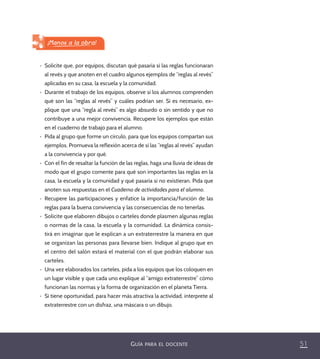 51GUÍA PARA EL DOCENTE
•	 Solicite que, por equipos, discutan qué pasaría si las reglas funcionaran
al revés y que anoten en el cuadro algunos ejemplos de “reglas al revés”
aplicadas en su casa, la escuela y la comunidad.
•	 Durante el trabajo de los equipos, observe si los alumnos comprenden
qué son las “reglas al revés” y cuáles podrían ser. Si es necesario, ex-
plique que una “regla al revés” es algo absurdo o sin sentido y que no
contribuye a una mejor convivencia. Recupere los ejemplos que están
en el cuaderno de trabajo para el alumno.
•	 Pida al grupo que forme un círculo, para que los equipos compartan sus
ejemplos. Promueva la reflexión acerca de si las “reglas al revés” ayudan
a la convivencia y por qué.
•	 Con el fin de resaltar la función de las reglas, haga una lluvia de ideas de
modo que el grupo comente para qué son importantes las reglas en la
casa, la escuela y la comunidad y qué pasaría si no existieran. Pida que
anoten sus respuestas en el Cuaderno de actividades para el alumno.
•	 Recupere las participaciones y enfatice la importancia/función de las
reglas para la buena convivencia y las consecuencias de no tenerlas.
•	 Solicite que elaboren dibujos o carteles donde plasmen algunas reglas
o normas de la casa, la escuela y la comunidad. La dinámica consis-
tirá en imaginar que le explican a un extraterrestre la manera en que
se organizan las personas para llevarse bien. Indique al grupo que en
el centro del salón estará el material con el que podrán elaborar sus
carteles.
•	 Una vez elaborados los carteles, pida a los equipos que los coloquen en
un lugar visible y que cada uno explique al “amigo extraterrestre” cómo
funcionan las normas y la forma de organización en el planeta Tierra.
•	 Si tiene oportunidad, para hacer más atractiva la actividad, interprete al
extraterrestre con un disfraz, una máscara o un dibujo.
¡Manos a la obra!
PACE Tercero Docente.indb 51 09/06/15 12:46
 