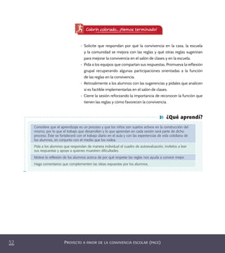 PROYECTO A FAVOR DE LA CONVIVENCIA ESCOLAR (PACE)52
¿Qué aprendí?
Considere que el aprendizaje es un proceso y que los niños son sujetos activos en la construcción del
mismo, por lo que el trabajo que desarrollen y lo que aprendan en cada sesión será parte de dicho
proceso. Éste se fortalecerá con el trabajo diario en el aula y con las experiencias de vida cotidiana de
los alumnos, en conjunto con el medio que los rodea.
Pida a los alumnos que respondan de manera individual el cuadro de autoevaluación, invítelos a leer
sus respuestas y apoye a quienes muestren diﬁcultades.
Motive la reﬂexión de los alumnos acerca de por qué respetar las reglas nos ayuda a convivir mejor.
Haga comentarios que complementen las ideas expuestas por los alumnos.
•	 Solicite que respondan por qué la convivencia en la casa, la escuela
y la comunidad se mejora con las reglas y qué otras reglas sugerirían
para mejorar la convivencia en el salón de clases y en la escuela.
•	 Pida a los equipos que compartan sus respuestas. Promueva la reflexión
grupal recuperando algunas participaciones orientadas a la función
de las reglas en la convivencia.
•	 Retroalimente a los alumnos con las sugerencias y pídales que analicen
si es factible implementarlas en el salón de clases.
•	 Cierre la sesión reforzando la importancia de reconocer la función que
tienen las reglas y cómo favorecen la convivencia.
Colorín colorado... ¡Hemos terminado!
PACE Tercero Docente.indb 52 09/06/15 12:46
 