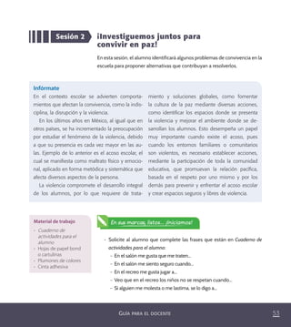 53GUÍA PARA EL DOCENTE
Sesión 2 ¡Investiguemos juntos para
convivir en paz!
En esta sesión, el alumno identificará algunos problemas de convivencia en la
escuela para proponer alternativas que contribuyan a resolverlos.
Infórmate
En el contexto escolar se advierten comporta-
mientos que afectan la convivencia, como la indis-
ciplina, la disrupción y la violencia.
En los últimos años en México, al igual que en
otros países, se ha incrementado la preocupación
por estudiar el fenómeno de la violencia, debido
a que su presencia es cada vez mayor en las au-
las. Ejemplo de lo anterior es el acoso escolar, el
cual se maniﬁesta como maltrato físico y emocio-
nal, aplicado en forma metódica y sistemática que
afecta diversos aspectos de la persona.
La violencia compromete el desarrollo integral
de los alumnos, por lo que requiere de trata-
miento y soluciones globales, como fomentar
la cultura de la paz mediante diversas acciones,
como identiﬁcar los espacios donde se presenta
la violencia y mejorar el ambiente donde se de-
sarrollan los alumnos. Esto desempeña un papel
muy importante cuando existe el acoso, pues
cuando los entornos familiares o comunitarios
son violentos, es necesario establecer acciones,
mediante la participación de toda la comunidad
educativa, que promuevan la relación pacíﬁca,
basada en el respeto por uno mismo y por los
demás para prevenir y enfrentar el acoso escolar
y crear espacios seguros y libres de violencia.
•	 Solicite al alumno que complete las frases que están en Cuaderno de
actividades para el alumno:
– En el salón me gusta que me traten...
– En el salón me siento seguro cuando...
– En el recreo me gusta jugar a...
– Veo que en el recreo los niños no se respetan cuando...
– Si alguien me molesta o me lastima, se lo digo a...
Material de trabajo
•	 Cuaderno de
actividades para el
alumno
•	 Hojas de papel bond
o cartulinas
•	 Plumones de colores
•	 Cinta adhesiva
En sus marcas, listos... ¡Iniciamos!
PACE Tercero Docente.indb 53 09/06/15 12:46
 