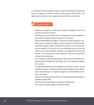 PROYECTO A FAVOR DE LA CONVIVENCIA ESCOLAR (PACE)54
La intención de esta actividad es que los alumnos identifiquen situaciones
que les son gratas o no dentro del aula y otros espacios de la escuela, y las
reglas que se asocian con esos espacios y que permiten la convivencia.
¡Manos a la obra!
•	 Organice en equipos a los alumnos y pida que platiquen cómo es la
convivencia durante el recreo.
•	 Solicite que en una cartulina tracen un croquis de la escuela; apóyelos si
les resulta complicado ubicar los espacios en el croquis.
•	 Pida que identifiquen los lugares y situaciones donde se generan con-
flictos por no cumplir una regla: un salón, los baños, la tienda escolar,
la puerta principal, el patio, detrás de los salones, a la hora de la sali-
da; por ejemplo: en la escuela de Laura detectaron que a la hora del
recreo, en un rincón del patio, se pelean muy seguido los alumnos de
tercero, y en la fila para la tienda escolar los alumnos más grandes
empujan a los de primero.
•	 Si es necesario, estimule la participación de los alumnos haciendo pre-
guntas acerca de problemas que hayan visto en los distintos espacios
de la escuela.
•	 Es importante destacar que la actividad no se trata de “acusar”, sino de
identificar espacios y situaciones donde existen problemas que dificul-
tan la convivencia por no respetar las reglas, con la finalidad de contri-
buir a resolverlos.
•	 Solicite a los equipos que presenten sus croquis al grupo y expongan los
problemas observados.
•	 Anote en una lista los lugares y situaciones identificados.
•	 Los croquis se pueden pegar en el salón de clases.
PACE Tercero Docente.indb 54 09/06/15 12:46
 