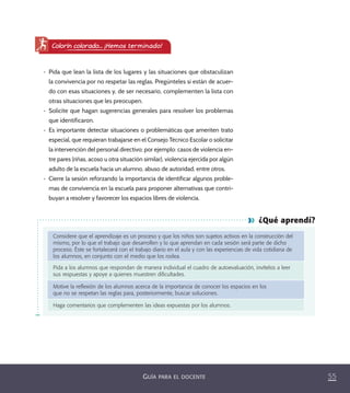 55GUÍA PARA EL DOCENTE
¿Qué aprendí?
Considere que el aprendizaje es un proceso y que los niños son sujetos activos en la construcción del
mismo, por lo que el trabajo que desarrollen y lo que aprendan en cada sesión será parte de dicho
proceso. Éste se fortalecerá con el trabajo diario en el aula y con las experiencias de vida cotidiana de
los alumnos, en conjunto con el medio que los rodea.
Pida a los alumnos que respondan de manera individual el cuadro de autoevaluación, invítelos a leer
sus respuestas y apoye a quienes muestren diﬁcultades.
Motive la reﬂexión de los alumnos acerca de la importancia de conocer los espacios en los
que no se respetan las reglas para, posteriormente, buscar soluciones.
Haga comentarios que complementen las ideas expuestas por los alumnos.
•	 Pida que lean la lista de los lugares y las situaciones que obstaculizan
la convivencia por no respetar las reglas. Pregúnteles si están de acuer-
do con esas situaciones y, de ser necesario, complementen la lista con
otras situaciones que les preocupen.
•	 Solicite que hagan sugerencias generales para resolver los problemas
que identificaron.
•	 Es importante detectar situaciones o problemáticas que ameriten trato
especial, que requieran trabajarse en el Consejo Técnico Escolar o solicitar
la intervención del personal directivo; por ejemplo: casos de violencia en-
tre pares (riñas, acoso u otra situación similar), violencia ejercida por algún
adulto de la escuela hacia un alumno, abuso de autoridad, entre otros.
•	 Cierre la sesión reforzando la importancia de identificar algunos proble-
mas de convivencia en la escuela para proponer alternativas que contri-
buyan a resolver y favorecer los espacios libres de violencia.
Colorín colorado... ¡Hemos terminado!
PACE Tercero Docente.indb 55 09/06/15 12:46
 