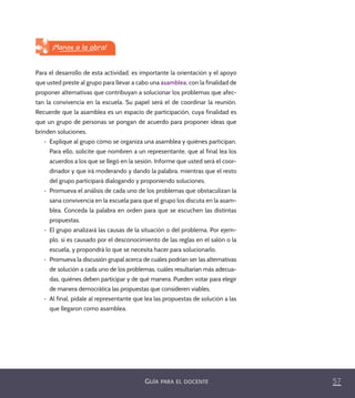 57GUÍA PARA EL DOCENTE
Para el desarrollo de esta actividad, es importante la orientación y el apoyo
que usted preste al grupo para llevar a cabo una asamblea, con la finalidad de
proponer alternativas que contribuyan a solucionar los problemas que afec-
tan la convivencia en la escuela. Su papel será el de coordinar la reunión.
Recuerde que la asamblea es un espacio de participación, cuya finalidad es
que un grupo de personas se pongan de acuerdo para proponer ideas que
brinden soluciones.
•	 Explique al grupo cómo se organiza una asamblea y quiénes participan.
Para ello, solicite que nombren a un representante, que al final lea los
acuerdos a los que se llegó en la sesión. Informe que usted será el coor-
dinador y que irá moderando y dando la palabra, mientras que el resto
del grupo participará dialogando y proponiendo soluciones.
•	 Promueva el análisis de cada uno de los problemas que obstaculizan la
sana convivencia en la escuela para que el grupo los discuta en la asam-
blea. Conceda la palabra en orden para que se escuchen las distintas
propuestas.
•	 El grupo analizará las causas de la situación o del problema. Por ejem-
plo, si es causado por el desconocimiento de las reglas en el salón o la
escuela, y propondrá lo que se necesita hacer para solucionarlo.
•	 Promueva la discusión grupal acerca de cuáles podrían ser las alternativas
de solución a cada uno de los problemas, cuáles resultarían más adecua-
das, quiénes deben participar y de qué manera. Pueden votar para elegir
de manera democrática las propuestas que consideren viables.
•	 Al final, pídale al representante que lea las propuestas de solución a las
que llegaron como asamblea.
¡Manos a la obra!
PACE Tercero Docente.indb 57 09/06/15 12:46
 