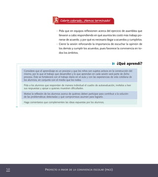 PROYECTO A FAVOR DE LA CONVIVENCIA ESCOLAR (PACE)58
¿Qué aprendí?
Considere que el aprendizaje es un proceso y que los niños son sujetos activos en la construcción del
mismo, por lo que el trabajo que desarrollen y lo que aprendan en cada sesión será parte de dicho
proceso. Éste se fortalecerá con el trabajo diario en el aula y con las experiencias de vida cotidiana de
los alumnos, en conjunto con el medio que los rodea.
Pida a los alumnos que respondan de manera individual el cuadro de autoevaluación, invítelos a leer
sus respuestas y apoye a quienes muestren diﬁcultades.
Motive la reﬂexión de los alumnos acerca de quiénes deben participar para contribuir a la solución
de las problemáticas detectadas y qué compromisos asumen para lograrlo.
Haga comentarios que complementen las ideas expuestas por los alumnos.
Colorín colorado... ¡Hemos terminado!
•	 Pida que en equipos reflexionen acerca del ejercicio de asamblea que
llevaron a cabo respondiendo en qué asuntos les costó más trabajo po-
nerse de acuerdo, y por qué es necesario llegar a acuerdos y cumplirlos.
•	 Cierre la sesión reforzando la importancia de escuchar la opinión de
los demás y cumplir los acuerdos, pues favorece la convivencia en to-
dos los ámbitos.
PACE Tercero Docente.indb 58 09/06/15 12:46
 
