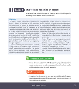 59GUÍA PARA EL DOCENTE
Sesión 4 ¡Juntos nos ponemos en acción!
En esta sesión, el alumno propondrá acciones que permitan conocer y respe-
tar las reglas para mejorar la convivencia escolar.
•	 Pida al alumno que, de forma individual, escriba propuestas de acciones
que se pueden poner en práctica para contribuir a la solución de los
problemas encontrados dentro de la escuela.
Infórmate
Las reglas y normas son necesarias para convivir
en paz y por eso las personas las han puesto en
práctica en todos los ámbitos de convivencia; uno
de ellos es la escuela. Todos los integrantes de la
comunidad educativa deben conocer el reglamen-
to escolar, revisarlo y modiﬁcarlo constantemente
para que esté actualizado y cubra las necesidades
de organización y convivencia de la escuela. La
participación de todas las personas involucradas
en la toma de acuerdos brinda legitimidad al re-
glamento: hace que lo sientan suyo, lo respeten y
lo hagan respetar.
Tener claras las reglas de convivencia facilitará
la negociación en los conﬂictos y, por ende, todos
saldrán beneﬁciados con los acuerdos a los que se
lleguen. Según De Vicente (2010), la construcción
participativa de las normas aumenta el sentimiento
de pertenencia de los actores de la comunidad
escolar, además del grado de compromiso para
el cumplimiento de las normas y la aceptación de
las consecuencias, cuando se lleguen a incumplir.
Algunas acciones que se sugieren para mejorar la
convivencia escolar son:
•	 Realizar un diagnóstico de los problemas que se
presentan en el ámbito escolar y que afectan la
convivencia.
•	 Revisar el reglamento vigente para actualizarlo
mediante la toma de acuerdos y el diálogo.
•	 Promover un tipo de trabajo en equipo que fo-
mente el respeto, la conﬁanza, la solidaridad, la
colaboración, la empatía y la equidad.
•	 Favorecer la libertad de expresión de los alum-
nos y el respeto por los diferentes puntos de
vista.
En sus marcas, listos... ¡Iniciamos!
¡Manos a la obra!
•	 En equipos, los alumnos comentarán qué recurso informativo les gusta-
ría utilizar para dar a conocer las propuestas de solución a los problemas
identificados en la asamblea.
PACE Tercero Docente.indb 59 09/06/15 12:46
 