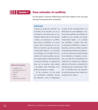 PROYECTO A FAVOR DE LA CONVIVENCIA ESCOLAR (PACE)62
Para entender el conﬂicto
En esta sesión, el alumno reflexionará acerca del conflicto como una situa-
ción que forma parte de la convivencia.
Sesión 1
Material de trabajo
•	 Cuaderno de
actividades para el
alumno
•	 Lápiz
•	 Goma
•	 Lápices de colores
Infórmate
Cuando las personas conviven con
la familia, en la escuela o en la co-
munidad, es frecuente que se ma-
niﬁesten diferencias en los intereses
o ideas y se provoque un conﬂicto,
pero esto es inherente a la convi-
vencia. Para la solución de un con-
ﬂicto es necesario que las personas
involucradas lleguen a un acuerdo;
sin embargo, si no se sabe cómo re-
solverlo de manera pacíﬁca, se pue-
den desencadenar enfrentamientos
o escenas violentas. Un ejemplo de
esto son las guerras entre países
o las peleas entre familiares, com-
pañeros de grupo o amigos.
En las escuelas y en las aulas
se manifiestan múltiples formas
de entender y vivir la cotidianidad.
A pesar de las contradicciones y la
diversidad de personalidades, exis-
ten formas pacíﬁcas de enfrentar un
conﬂicto si, por ejemplo, las partes
involucradas llegan a un acuerdo
que beneﬁcie a ambas. Para ello,
es necesario sensibilizar y orientar a
docentes, alumnos, madres y padres
de familia para entender la importan-
cia de la convivencia escolar basada
en la tolerancia, el respeto, la inclu-
sión y el valor de la diversidad en la
resolución no violenta de conﬂictos,
además de hacerlos comprender la
importancia de no permanecer calla-
dos o inmóviles ante una situación
de violencia porque esto implica ser
cómplice de la misma.
PACE Tercero Docente.indb 62 09/06/15 12:46
 