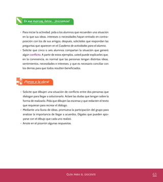 63GUÍA PARA EL DOCENTE
En sus marcas, listos... ¡Iniciamos!
•	 Para iniciar la actividad, pida a los alumnos que recuerden una situación
en la que sus ideas, intereses o necesidades hayan entrado en contra-
posición con los de sus amigos; después, solicíteles que respondan las
preguntas que aparecen en el Cuaderno de actividades para el alumno.
•	 Solicite que cinco o seis alumnos compartan la situación que generó
algún conflicto. A partir de estos ejemplos, usted puede explicarles que,
en la convivencia, es normal que las personas tengan distintas ideas,
sentimientos, necesidades e intereses, y que es necesario conciliar con
los demás para que todos resulten beneficiados.
•	 Solicite que dibujen una situación de conflicto entre dos personas que
dialogan para llegar a solucionarlo. Aclare las dudas que tengan sobre la
forma de realizarlo. Pida que dibujen las escenas y que redacten el texto
que requieran para recrear el diálogo.
•	 Mediante una lluvia de ideas, promueva la participación del grupo para
analizar la importancia de llegar a acuerdos. Dígales que pueden apo-
yarse con el dibujo que cada uno realizó.
•	 Anote en el pizarrón algunas respuestas.
¡Manos a la obra!
PACE Tercero Docente.indb 63 09/06/15 12:46
 