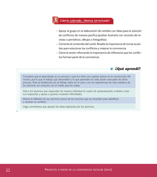PROYECTO A FAVOR DE LA CONVIVENCIA ESCOLAR (PACE)64
¿Qué aprendí?
Considere que el aprendizaje es un proceso y que los niños son sujetos activos en la construcción del
mismo, por lo que el trabajo que desarrollen y lo que aprendan en cada sesión será parte de dicho
proceso. Éste se fortalecerá con el trabajo diario en el aula y con las experiencias de vida cotidiana de
los alumnos, en conjunto con el medio que los rodea.
Pida a los alumnos que respondan de manera individual el cuadro de autoevaluación, invítelos a leer
sus respuestas y apoye a quienes muestren diﬁcultades.
Motive la reﬂexión de sus alumnos acerca de los recursos que se necesitan para identiﬁcar
y resolver un conﬂicto.
Haga comentarios que apoyen las ideas expuestas por los alumnos.
Colorín colorado... ¡Hemos terminado!
•	 Apoye al grupo en la elaboración de carteles con ideas para la solución
de conflictos de manera pacífica (podrán ilustrarlo con recortes de re-
vistas o periódicos, dibujos o fotografías).
•	 Comente el contenido del cartel. Resalte la importancia de tomar acuer-
dos para solucionar los conflictos y mejorar la convivencia.
•	 Cierre la sesión reforzando la importancia de reflexionar que los conflic-
tos forman parte de la convivencia.
PACE Tercero Docente.indb 64 09/06/15 12:46
 
