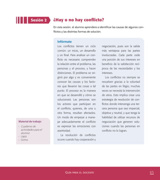 65GUÍA PARA EL DOCENTE
Sesión 2 ¿Hay o no hay conﬂicto?
En esta sesión, el alumno aprenderá a identificar las causas de algunos con-
flictos y las distintas formas de solución.
Infórmate
Los conﬂictos tienen un ciclo
común: un inicio, un desarrollo
y un ﬁnal. Para analizar un con-
ﬂicto es necesario comprender
la relación entre el problema, las
personas y el proceso, y hacer
distinciones. El problema se ori-
ginó por algo y es conveniente
conocer las causas y los facto-
res que llevaron las cosas a tal
punto. El proceso es la manera
en que se desarrolló y cómo se
solucionará. Las personas son
los actores que participan en
el conﬂicto, quienes, de una u
otra forma, resultan afectados.
Un modo de empezar a mane-
jar adecuadamente el conﬂicto
es expresar las emociones con
asertividad.
La resolución de conﬂictos
ocurre cuando hay cooperación y
negociación, pues son la salida
más ventajosa para las partes
involucradas. Cada parte cede
una porción de sus intereses en
beneﬁcio de la satisfacción recí-
proca de las necesidades y los
intereses.
Los conﬂictos no siempre se
resuelven gracias a la voluntad
de las partes en litigio; muchas
veces se necesita la intervención
de otros. Esto implica crear una
estrategia de resolución de con-
ﬂictos donde intervenga una ter-
cera persona que sea imparcial,
objetiva y neutral, y que tenga la
habilidad de utilizar recursos de
negociación que generen solu-
ciones cuando las personas en
conﬂicto no lo logran.
Material de trabajo
•	 Cuaderno de
actividades para el
alumno
•	 Lápiz
•	 Goma
PACE Tercero Docente.indb 65 09/06/15 12:46
 