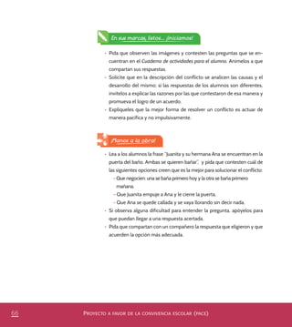 PROYECTO A FAVOR DE LA CONVIVENCIA ESCOLAR (PACE)66
•	 Pida que observen las imágenes y contesten las preguntas que se en-
cuentran en el Cuaderno de actividades para el alumno. Anímelos a que
compartan sus respuestas.
•	 Solicite que en la descripción del conflicto se analicen las causas y el
desarrollo del mismo; si las respuestas de los alumnos son diferentes,
invítelos a explicar las razones por las que contestaron de esa manera y
promueva el logro de un acuerdo.
•	 Explíqueles que la mejor forma de resolver un conflicto es actuar de
manera pacífica y no impulsivamente.
¡Manos a la obra!
•	 Lea a los alumnos la frase “Juanita y su hermana Ana se encuentran en la
puerta del baño. Ambas se quieren bañar”, y pida que contesten cuál de
las siguientes opciones creen que es la mejor para solucionar el conflicto:
- Que negocien: una se baña primero hoy y la otra se baña primero
mañana.
- Que Juanita empuje a Ana y le cierre la puerta.
- Que Ana se quede callada y se vaya llorando sin decir nada.
•	 Si observa alguna dificultad para entender la pregunta, apóyelos para
que puedan llegar a una respuesta acertada.
•	 Pida que compartan con un compañero la respuesta que eligieron y que
acuerden la opción más adecuada.
En sus marcas, listos... ¡Iniciamos!
PACE Tercero Docente.indb 66 09/06/15 12:46
 