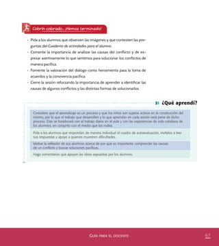 67GUÍA PARA EL DOCENTE
¿Qué aprendí?
Considere que el aprendizaje es un proceso y que los niños son sujetos activos en la construcción del
mismo, por lo que el trabajo que desarrollen y lo que aprendan en cada sesión será parte de dicho
proceso. Éste se fortalecerá con el trabajo diario en el aula y con las experiencias de vida cotidiana de
los alumnos, en conjunto con el medio que los rodea.
Pida a los alumnos que respondan de manera individual el cuadro de autoevaluación, invítelos a leer
sus respuestas y apoye a quienes muestren diﬁcultades.
Motive la reﬂexión de sus alumnos acerca de por qué es importante comprender las causas
de un conﬂicto y buscar soluciones pacíﬁcas.
Haga comentarios que apoyen las ideas expuestas por los alumnos.
Colorín colorado... ¡Hemos terminado!
•	 Pida a los alumnos que observen las imágenes y que contesten las pre-
guntas del Cuaderno de actividades para el alumno.
•	 Comente la importancia de analizar las causas del conflicto y de ex-
presar asertivamente lo que sentimos para solucionar los conflictos de
manera pacífica.
•	 Fomente la valoración del diálogo como herramienta para la toma de
acuerdos y la convivencia pacífica.
•	 Cierre la sesión reforzando la importancia de aprender a identificar las
causas de algunos conflictos y las distintas formas de solucionarlos.
PACE Tercero Docente.indb 67 09/06/15 12:46
 