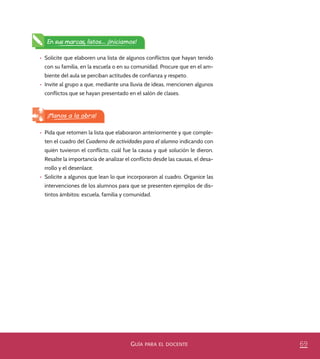 69GUÍA PARA EL DOCENTE
En sus marcas, listos... ¡Iniciamos!
•	 Solicite que elaboren una lista de algunos conflictos que hayan tenido
con su familia, en la escuela o en su comunidad. Procure que en el am-
biente del aula se perciban actitudes de confianza y respeto.
•	 Invite al grupo a que, mediante una lluvia de ideas, mencionen algunos
conflictos que se hayan presentado en el salón de clases.
•	 Pida que retomen la lista que elaboraron anteriormente y que comple-
ten el cuadro del Cuaderno de actividades para el alumno indicando con
quién tuvieron el conflicto, cuál fue la causa y qué solución le dieron.
Resalte la importancia de analizar el conflicto desde las causas, el desa-
rrollo y el desenlace.
•	 Solicite a algunos que lean lo que incorporaron al cuadro. Organice las
intervenciones de los alumnos para que se presenten ejemplos de dis-
tintos ámbitos: escuela, familia y comunidad.
¡Manos a la obra!
PACE Tercero Docente.indb 69 09/06/15 12:46
 