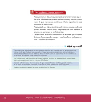 PROYECTO A FAVOR DE LA CONVIVENCIA ESCOLAR (PACE)70
¿Qué aprendí?
Considere que el aprendizaje es un proceso y que los niños son sujetos activos en la construcción del
mismo, por lo que el trabajo que desarrollen y lo que aprendan en cada sesión será parte de dicho
proceso. Éste se fortalecerá con el trabajo diario en el aula y con las experiencias de vida cotidiana de
los alumnos, en conjunto con el medio que los rodea.
Pida a los alumnos que respondan de manera individual el cuadro de autoevaluación, invítelos a leer
sus respuestas y apoye a quienes muestren diﬁcultades.
Motive la reﬂexión de sus alumnos acerca de que existen diferentes conﬂictos, pero la mayoría
de las veces se encuentran soluciones pacíﬁcas si las partes involucradas están dispuestas.
Haga comentarios que apoyen las ideas expuestas por los alumnos.
Colorín colorado... ¡Hemos terminado!
•	 Pida que retomen el cuadro que completaron anteriormente y respon-
dan si las soluciones que le dieron les fueron útiles y si ahora solucio-
narían de igual manera esos conflictos o si harían algo diferente para
resolverlos de mejor manera.
•	 Pida que cada uno elija un conflicto que le hubiese gustado resolver de
manera distinta a como lo hizo y pregúnteles qué harán diferente la
próxima vez que tengan un conflicto similar.
•	 Cierre la sesión reforzando la importancia de reconocer que la mayoría
de los conflictos se pueden resolver y hacerlo de forma pacífica contri-
buye a fomentar la convivencia.
PACE Tercero Docente.indb 70 09/06/15 12:46
 