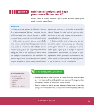 71GUÍA PARA EL DOCENTE
Sesión 4 Reñí con mi amigo: ¿qué hago
para reconciliarme con él?
En esta sesión, el alumno identificará que se puede recurrir a alguien que le
ayude a resolver los conflictos.
Infórmate
Lo deseable es que quienes se enfrenten a un con-
ﬂicto sean capaces de dialogar y encontrar una so-
lución adecuada, pero esto no siempre es posible:
en ocasiones se requiere la intervención de terceros.
Existen dos maneras en las que un mediador
(una persona ajena al conﬂicto) puede intervenir
para ayudar a solucionarlo. El mediador es una
persona que ayuda a que las partes involucradas
dialoguen, pero no les dice lo que deben hacer.
Por ejemplo: si dos vecinos o dos hermanos pe-
lean por algo y están tan molestos que no quieren
dirigirse la palabra, o sólo lo hacen para insultarse,
alguien más (otro vecino, un familiar, un amigo) los
invita a dialogar, les pide que se escuchen para
que sepan lo que cada persona piensa y siente, y
los ayuda a buscar soluciones.
Es de gran utilidad tener una persona que su-
pervise las reglas y los acuerdos y que intervenga
como agente neutral. Al ser aceptada por ambas
partes podrá vigilar que se cumpla la solución
comprometida previamente. La función de este
agente es la misma que tiene un árbitro en los de-
portes: vigilar que se cumplan las reglas y decidir
lo que se hará en caso de un problema.
En sus marcas, listos... ¡Iniciamos!
Material de trabajo
•	 Cuaderno de
actividades para el
alumno
•	 Lápiz
•	 Goma
•	 Lápices de colores
•	 Solicite que lean la situación sobre un conflicto escolar entre dos ami-
gos y compañeros. Enseguida, pídales que respondan la pregunta plan-
teada en el Cuaderno de actividades para el alumno.
•	 Durante el ejercicio, oriente al grupo para que reflexionen si es una situa-
ción que pueden resolver solos o si requieren la intervención de un tercero.
PACE Tercero Docente.indb 71 09/06/15 12:46
 