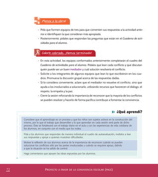 PROYECTO A FAVOR DE LA CONVIVENCIA ESCOLAR (PACE)72
¿Qué aprendí?
Considere que el aprendizaje es un proceso y que los niños son sujetos activos en la construcción del
mismo, por lo que el trabajo que desarrollen y lo que aprendan en cada sesión será parte de dicho
proceso. Éste se fortalecerá con el trabajo diario en el aula y con las experiencias de vida cotidiana de
los alumnos, en conjunto con el medio que los rodea.
Pida a los alumnos que respondan de manera individual el cuadro de autoevaluación, invítelos a leer
sus respuestas y apoye a quienes muestren diﬁcultades.
Motive la reﬂexión de sus alumnos acerca de la importancia de reconocer cuándo se pueden
solucionar los conﬂictos sólo por las partes involucradas y cuándo se requiere apoyo, debido
a que la situación se ha salido de control.
Haga comentarios que apoyen las ideas expuestas por los alumnos.
Colorín colorado... ¡Hemos terminado!
•	 En esta actividad, los equipos conformados anteriormente completarán el cuadro del
Cuaderno de actividades para el alumno. Pídales que lean cada conflicto y que discutan
quién puede ser un buen mediador y cuál solución resolvería el conflicto.
•	 Solicite a los integrantes de algunos equipos que lean lo que escribieron en los cua-
dros. Promueva la discusión grupal acerca de las respuestas dadas.
•	 Si lo considera conveniente, aclare que el mediador no resuelve el conflicto, sino que
ayuda a los involucrados a solucionarlo, utilizando recursos que favorecen el diálogo, el
respeto, la empatía y la paz.
•	 Cierre la sesión reforzando la importancia de reconocer que la mayoría de los conflictos
se pueden resolver y hacerlo de forma pacífica contribuye a fomentar la convivencia.
•	 Pida que formen equipos de tres para que comenten sus respuestas a la actividad ante-
rior e identifiquen la que consideran más apropiada.
•	 Posteriormente, pídales que respondan las preguntas que están en el Cuaderno de acti-
vidades para el alumno.
¡Manos a la obra!
PACE Tercero Docente.indb 72 09/06/15 12:46
 