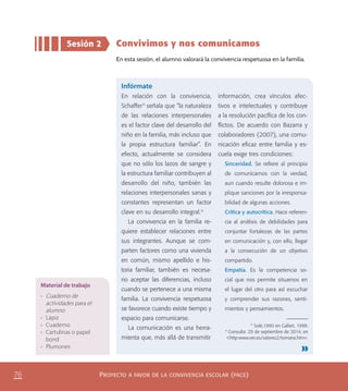 PROYECTO A FAVOR DE LA CONVIVENCIA ESCOLAR (PACE)76
Sesión 2 Convivimos y nos comunicamos
En esta sesión, el alumno valorará la convivencia respetuosa en la familia.
Infórmate
En relación con la convivencia,
Schaffer5
señala que “la naturaleza
de las relaciones interpersonales
es el factor clave del desarrollo del
niño en la familia, más incluso que
la propia estructura familiar”. En
efecto, actualmente se considera
que no sólo los lazos de sangre y
la estructura familiar contribuyen al
desarrollo del niño, también las
relaciones interpersonales sanas y
constantes representan un factor
clave en su desarrollo integral.6
La convivencia en la familia re-
quiere establecer relaciones entre
sus integrantes. Aunque se com-
parten factores como una vivienda
en común, mismo apellido e his-
toria familiar, también es necesa-
rio aceptar las diferencias, incluso
cuando se pertenece a una misma
familia. La convivencia respetuosa
se favorece cuando existe tiempo y
espacio para comunicarse.
La comunicación es una herra-
mienta que, más allá de transmitir
información, crea vínculos afec-
tivos e intelectuales y contribuye
a la resolución pacíﬁca de los con-
ﬂictos. De acuerdo con Bazarra y
colaboradores (2007), una comu-
nicación eﬁcaz entre familia y es-
cuela exige tres condiciones:
Sinceridad. Se reﬁere al principio
de comunicarnos con la verdad,
aun cuando resulte dolorosa e im-
plique sanciones por la irresponsa-
bilidad de algunas acciones.
Crítica y autocrítica. Hace referen-
cia al análisis de debilidades para
conjuntar fortalezas de las partes
en comunicación y, con ello, llegar
a la consecución de un objetivo
compartido.
Empatía. Es la competencia so-
cial que nos permite situarnos en
el lugar del otro para así escuchar
y comprender sus razones, senti-
mientos y pensamientos.
5
Solé,1990 en Gallart, 1998.
6
Consulta: 29 de septiembre de 2014, en
<http:www.oei.es/valores2/tornaria.htm>.
Material de trabajo
•	 Cuaderno de
actividades para el
alumno
•	 Lápiz
•	 Cuaderno
•	 Cartulinas o papel
bond
•	 Plumones
PACE Tercero Docente.indb 76 09/06/15 12:46
 