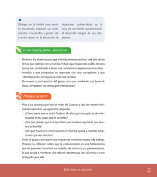 77GUÍA PARA EL DOCENTE
Dialogar en la familia para sentir-
se escuchado, expresar sus senti-
mientos, inquietudes y gustos; dar
y recibir apoyo en la resolución de
situaciones problemáticas es la
base de una familia que promueve
el desarrollo integral de sus inte-
grantes.
•	 Motive a los alumnos para que individualmente escriban una lista de los
temas que platican con su familia. Pídales que respondan cuáles de esos
temas han contribuido a tener una convivencia respetuosa entre ellos.
•	 Invítelos a que compartan su respuesta con otro compañero y que
identifiquen las semejanzas entre sus familias.
•	 Promueva la participación del grupo para que, mediante una lluvia de
ideas, compartan los temas que mencionaron.
En sus marcas, listos... ¡Iniciamos!
•	 Pida a los alumnos que lean el relato de Gustavo y que de manera indi-
vidual respondan las siguientes preguntas.
– ¿Cómo crees que se sintió Gustavo al saber que sus papás están inte-
resados en las cosas que le suceden?
– ¿Por qué piensas que es importante que Gustavo exprese lo que sien-
te a su familia?
– ¿De qué manera la comunicación en familia ayuda a resolver situa-
ciones que nos afectan?
•	 Invite al grupo a compartir sus respuestas mediante equipos de trabajo.
•	 Propicie la reflexión sobre que la comunicación es una herramienta
que les permite transmitir sus estados de ánimo y sus pensamientos,
lo que ayuda a mantener una relación respetuosa con la familia y a ser
protegidos por ella.
¡Manos a la obra!
PACE Tercero Docente.indb 77 09/06/15 12:46
 