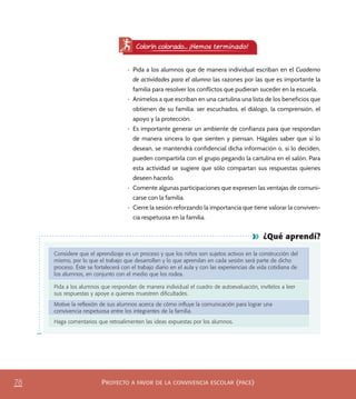 PROYECTO A FAVOR DE LA CONVIVENCIA ESCOLAR (PACE)78
¿Qué aprendí?
Considere que el aprendizaje es un proceso y que los niños son sujetos activos en la construcción del
mismo, por lo que el trabajo que desarrollen y lo que aprendan en cada sesión será parte de dicho
proceso. Éste se fortalecerá con el trabajo diario en el aula y con las experiencias de vida cotidiana de
los alumnos, en conjunto con el medio que los rodea.
Pida a los alumnos que respondan de manera individual el cuadro de autoevaluación, invítelos a leer
sus respuestas y apoye a quienes muestren diﬁcultades.
Motive la reﬂexión de sus alumnos acerca de cómo inﬂuye la comunicación para lograr una
convivencia respetuosa entre los integrantes de la familia.
Haga comentarios que retroalimenten las ideas expuestas por los alumnos.
•	 Pida a los alumnos que de manera individual escriban en el Cuaderno
de actividades para el alumno las razones por las que es importante la
familia para resolver los conflictos que pudieran suceder en la escuela.
•	 Anímelos a que escriban en una cartulina una lista de los beneficios que
obtienen de su familia: ser escuchados, el diálogo, la comprensión, el
apoyo y la protección.
•	 Es importante generar un ambiente de confianza para que respondan
de manera sincera lo que sienten y piensan. Hágales saber que si lo
desean, se mantendrá confidencial dicha información o, si lo deciden,
pueden compartirla con el grupo pegando la cartulina en el salón. Para
esta actividad se sugiere que sólo compartan sus respuestas quienes
deseen hacerlo.
•	 Comente algunas participaciones que expresen las ventajas de comuni-
carse con la familia.
•	 Cierre la sesión reforzando la importancia que tiene valorar la conviven-
cia respetuosa en la familia.
Colorín colorado... ¡Hemos terminado!
PACE Tercero Docente.indb 78 09/06/15 12:46
 