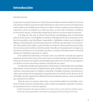 77
Introducción
Estimado docente
La presente Guía para el docente se conformó para brindarle orientación didáctica en torno
a las diversas temáticas que forman parte del Proyecto a favor de la convivencia escolar (PACE)
y del Cuaderno de actividades para el alumno. En ella se incluyen sugerencias que destacan la
importancia de las actividades en el salón de clases, ya que están orientadas a fortalecer
la convivencia escolar y el desarrollo integral de los alumnos de tercer grado de primaria.
A lo largo de esta guía se ofrecen herramientas metodológicas para el tratamiento
práctico de los temas, cuya finalidad es contribuir al fortalecimiento de la autoestima en los
alumnos; ayudarlos a que identifiquen capacidades y habilidades sociales; que privilegien el
diálogo y la búsqueda de acuerdos para solucionar conflictos; que participen en la construc-
ción democrática de las reglas, y que las familias se involucren como promotoras de los lazos
de convivencia y los transfieran al ámbito escolar. Todo ello con el propósito de conseguir una
convivencia armónica en la comunidad educativa y contribuir al fortalecimiento emocional
del alumno mediante la educación en valores.
Este material está destinado a funcionar como una extensión curricular que apoye la
asignatura de Formación Cívica y Ética, por lo que es fundamental que usted aborde los seis
temas que se tratan en el Cuaderno de actividades para el alumno en el orden en que aparecen
y le destine una hora a la semana, durante un periodo de seis meses.
Es importante señalar que la participación del docente en el desarrollo de las actividades
debe basarse en dos funciones complementarias: guiar y facilitar. La primera hace referencia a
mantener una postura clara con respecto a promover y fortalecer actitudes, conocimientos y
valores para el logro de los propósitos; la segunda procura la inclusión de los alumnos en las
actividades, siempre respetando las diferentes formas de aprender, pensar y sentir, al considerar
que cada alumno es distinto.
Antes de poner en práctica cada sesión, se recomienda analizar las actividades, consi-
derar el tiempo necesario para llevarlas a cabo y lograr los propósitos esperados. Asimismo,
es importante tomar en cuenta lo siguiente:
•	 Señalar el propósito de cada actividad al inicio de la misma; así los alumnos tendrán conoci-
miento de lo que aprenderán y orientarán su participación hacia el logro de la meta.
PACE Tercero Docente.indb 7 09/06/15 12:46
 