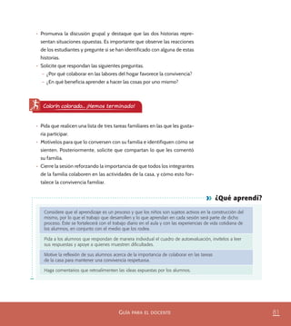 81GUÍA PARA EL DOCENTE
¿Qué aprendí?
Considere que el aprendizaje es un proceso y que los niños son sujetos activos en la construcción del
mismo, por lo que el trabajo que desarrollen y lo que aprendan en cada sesión será parte de dicho
proceso. Éste se fortalecerá con el trabajo diario en el aula y con las experiencias de vida cotidiana de
los alumnos, en conjunto con el medio que los rodea.
Pida a los alumnos que respondan de manera individual el cuadro de autoevaluación, invítelos a leer
sus respuestas y apoye a quienes muestren diﬁcultades.
Motive la reﬂexión de sus alumnos acerca de la importancia de colaborar en las tareas
de la casa para mantener una convivencia respetuosa.
Haga comentarios que retroalimenten las ideas expuestas por los alumnos.
•	 Promueva la discusión grupal y destaque que las dos historias repre-
sentan situaciones opuestas. Es importante que observe las reacciones
de los estudiantes y pregunte si se han identificado con alguna de estas
historias.
•	 Solicite que respondan las siguientes preguntas.
– ¿Por qué colaborar en las labores del hogar favorece la convivencia?
– ¿En qué beneficia aprender a hacer las cosas por uno mismo?
•	 Pida que realicen una lista de tres tareas familiares en las que les gusta-
ría participar.
•	 Motívelos para que lo conversen con su familia e identifiquen cómo se
sienten. Posteriormente, solicite que compartan lo que les comentó
su familia.
•	 Cierre la sesión reforzando la importancia de que todos los integrantes
de la familia colaboren en las actividades de la casa, y cómo esto for-
talece la convivencia familiar.
Colorín colorado... ¡Hemos terminado!
PACE Tercero Docente.indb 81 09/06/15 12:46
 