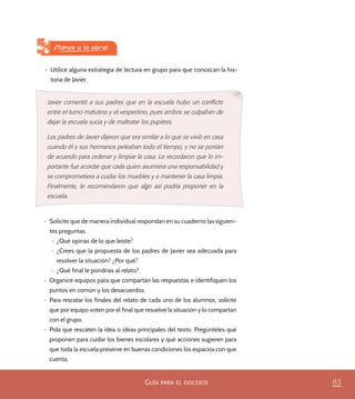 83GUÍA PARA EL DOCENTE
•	 Utilice alguna estrategia de lectura en grupo para que conozcan la his-
toria de Javier.
¡Manos a la obra!
Javier comentó a sus padres que en la escuela hubo un conﬂicto
entre el turno matutino y el vespertino, pues ambos se culpaban de
dejar la escuela sucia y de maltratar los pupitres.
Los padres de Javier dijeron que era similar a lo que se vivió en casa
cuando él y sus hermanos peleaban todo el tiempo, y no se ponían
de acuerdo para ordenar y limpiar la casa. Le recordaron que lo im-
portante fue acordar que cada quien asumiera una responsabilidad y
se comprometiera a cuidar los muebles y a mantener la casa limpia.
Finalmente, le recomendaron que algo así podría proponer en la
escuela.
•	 Solicite que de manera individual respondan en su cuaderno las siguien-
tes preguntas.
– ¿Qué opinas de lo que leíste?
– ¿Crees que la propuesta de los padres de Javier sea adecuada para
resolver la situación? ¿Por qué?
– ¿Qué final le pondrías al relato?
•	 Organice equipos para que compartan las respuestas e identifiquen los
puntos en común y los desacuerdos.
•	 Para rescatar los finales del relato de cada uno de los alumnos, solicite
que por equipo voten por el final que resuelve la situación y lo compartan
con el grupo.
•	 Pida que rescaten la idea o ideas principales del texto. Pregúnteles qué
proponen para cuidar los bienes escolares y qué acciones sugieren para
que toda la escuela preserve en buenas condiciones los espacios con que
cuenta.
PACE Tercero Docente.indb 83 09/06/15 12:46
 